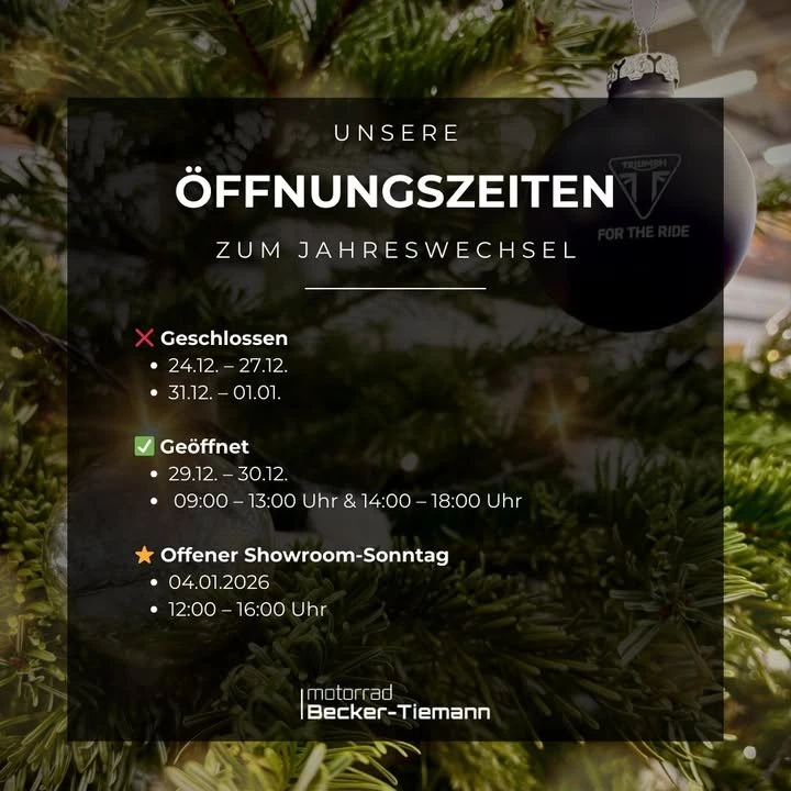 Vorschaubild für Post - Öffnungszeiten zum Jahreswechsel 2025/2026

Damit ihr zwischen den Jahren nicht vor verschlossenen Türen steht, haben wir hier unsere Schließzeiten und geänderten Öffnungszeiten für euch im Überblick! 

 Paderborn 
❌ 24.12. – 27.12. & 31.12. – 01.01. 
✅ 29.12. – 30.12. : 09:00 – 13:00 Uhr & 14:00 – 18:00 Uhr

✨ Offener Showroom-Sonntag
       04.01.26 : 12:00 – 16:00 Uhr

Wir wünschen euch entspannte Feiertage und einen guten Rutsch ins neue Jahr!

Schreibt uns bei Fragen gerne eine Nachricht.

#beckertiemannmotorrad   #triumphpaderborn