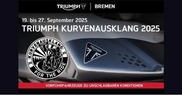 Vorschaubild für Post - Lieber Triumph-Fan

Der Sommer neigt sich dem Ende zu – doch bei Triumph wird’s noch einmal richtig spannend! Mit unserer Aktionswoche „Kurvenausklang“ laden wir Dich herzlich ein, die Saison gemeinsam ausklingen zu lassen – mit starken Angeboten, jeder Menge Fahrspaß und echten Benzingesprächen.

Wir bieten dir:

- Vorführfahrzeuge zu unschlagbaren Konditionen

- Starke Summer-Sale Angebote auf ausgewählte Bekleidung

- Gemeinsame Ausfahrt – noch einmal die schönsten Kurven genießen

- Snacks & Drinks für entspannte Pausen und gute Gespräche

Ob Du auf der Suche nach Deinem nächsten Traum-Motorrad bist oder einfach Lust auf einen entspannten Tag mit der Triumph Community hast – die Aktionswoche „Kurvenausklang“ ist die perfekte Gelegenheit.

Jetzt den Termin vormerken: 19.–27. September

Denn auch wenn die Tage kürzer werden – die Leidenschaft für Kurven bleibt.

Die letzte Runde geht auf uns!

HastedterHeerstrasse 344
28207 Bremen
Tel.: 0421 4899 1320
E-Mail: info@triumphbremen.de
Web: www.triumphbremen.de