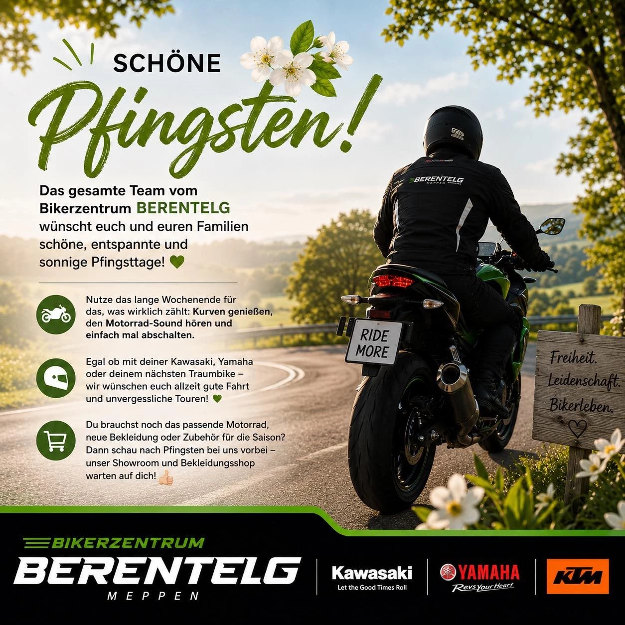 Vorschaubild für Post - 🌸🐣 Pfingsten ist da – Zeit für Motorrad, Freiheit & Frühlingsgefühle! 🏍️☀️

Das gesamte Team vom Bikerzentrum BERENTELG wünscht euch und euren Familien schöne, entspannte und sonnige Pfingsttage! 💚

Nutze das lange Wochenende für das, was wirklich zählt:
Kurven genießen, den Motorrad-Sound hören und einfach mal abschalten. 😍

Egal ob mit deiner Kawasaki, Yamaha, KTM oder deinem nächsten Traumbike – wir wünschen euch allzeit gute Fahrt und unvergessliche Touren! 🛣️🔥

👉 Du brauchst noch das passende Motorrad, neue Bekleidung oder Zubehör für die Saison?
Dann schau nach Pfingsten bei uns vorbei – unser Showroom und Bekleidungsshop warten auf dich! 👌

#Pfingsten #BikerzentrumBerentelg #KTM #Kawasaki #Yamaha #Motorradliebe #RideMore #Motorradfahren #Meppen #BikerLife #Kurvenjagd #RideSafe