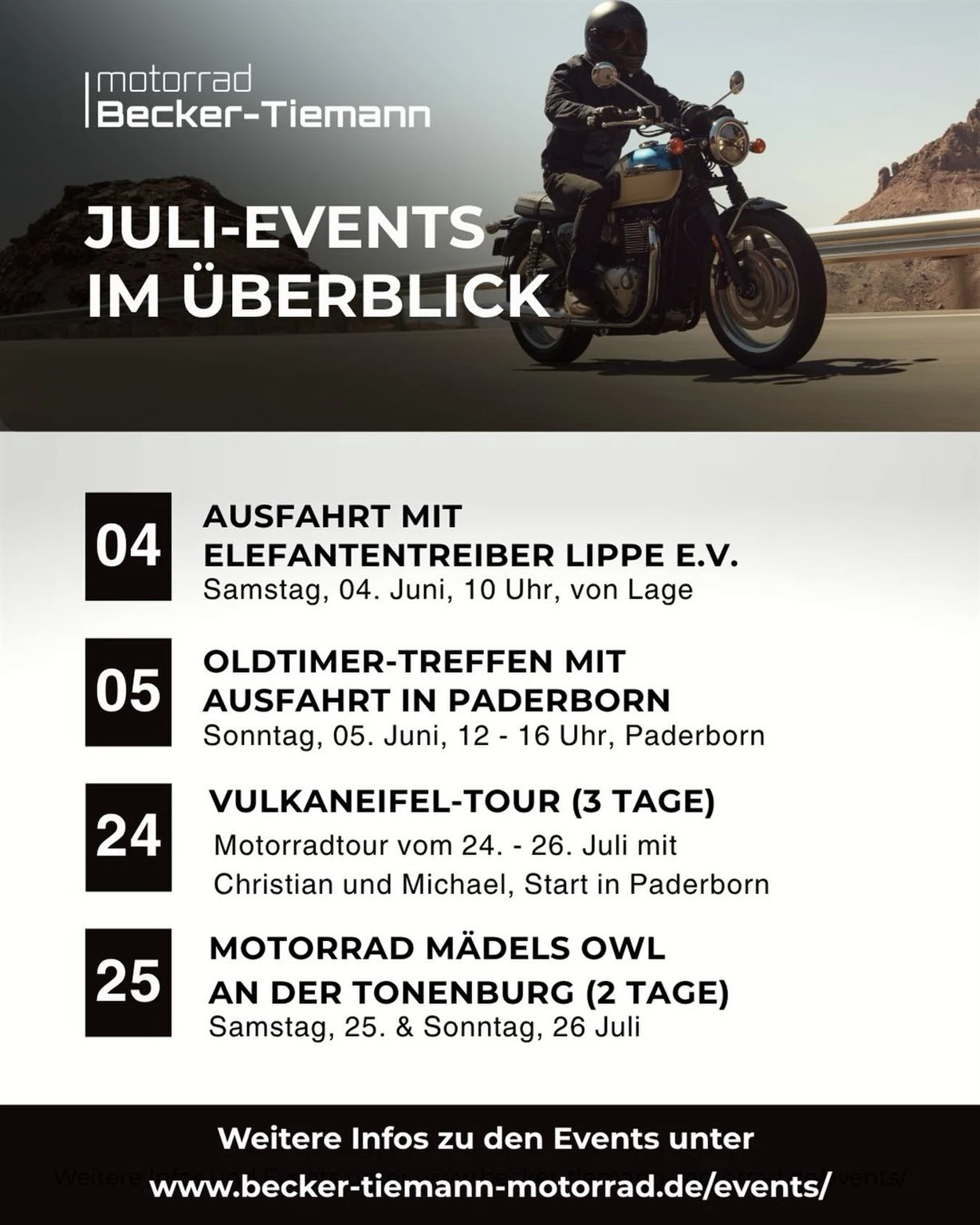 Vorschaubild für Post - Unsere Events im Juli!

🗓️ Am 04. Juli ab 10 Uhr gehen die Elefanten Treiber wieder auf Tagestour. Jedes Motorrad ist willkommen. 

🗓️ Am 05. Juli veranstalten wir in Paderborn zum ersten Mal ein Oldtimer-Treffen für Motorräder.  Willkommen sind alle Motorräder sämtlicher Marken bis zum Baujahr 1990 sowie besondere Raritäten der Automobilgeschichte, die von einem Motorradmotor angetrieben werden – wie etwa die legendäre BMW Isetta oder ein Velorex. Von 14-15 Uhr machen ist zudem eine gemeinsame Ausfahrt durch Paderborn geplant. 

🗓️ Vom 24. - 26. Juli geht es in die Vulkaneifel. Drei Tage lang fahren Christian und Michael mit der Truppe die schönsten Strecken und Kurven mit euch. Die Tour ist mittlerweile ausgebucht. 

🗓️ Am 25. & 26. Juli sind wir Gast bei den Motorrad Mädels OWL, die zum zweiten Mal an der Tonenburg ihr Jahrestreffen feiern. Wir sind vor Ort mit unseren Vorführern, die sie vor Ort zur Probe fahren können. 

🔗 Alle Infos & Anmeldung: Link in der Bio

#beckertiemannmotorrad #julievents #triumphmotorcycle