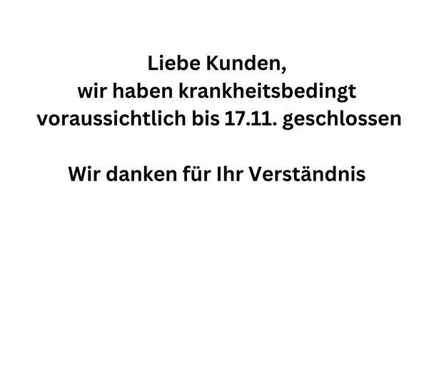 krankheitsbedingt geschlossen 
Liebe Kunden, 
wir haben krankheitsbedingt 
bis voraussichtlich 17.11. geschlossen
Wir danken für Ihr Verständnis 